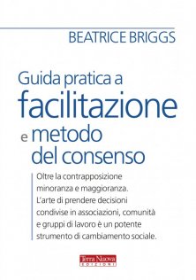 Guida pratica a facilitazione e metodo del consenso - Oltre la contrapposizione minoranza maggioranza. L'arte di prendere decisioni condivise in associazioni, comunità e gruppi di lavoro è un potente strumento di cambiamento sociale.